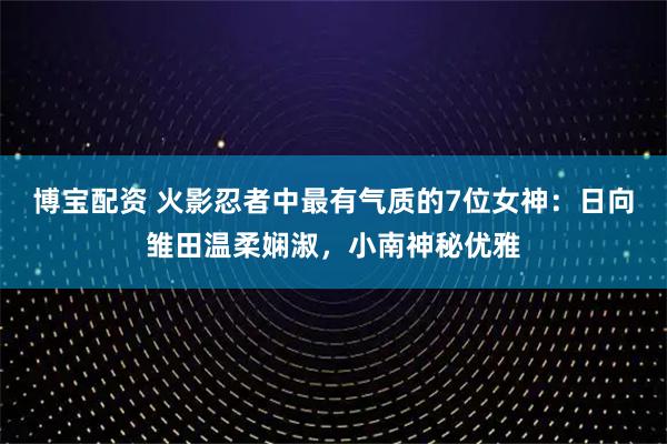 博宝配资 火影忍者中最有气质的7位女神：日向雏田温柔娴淑，小南神秘优雅