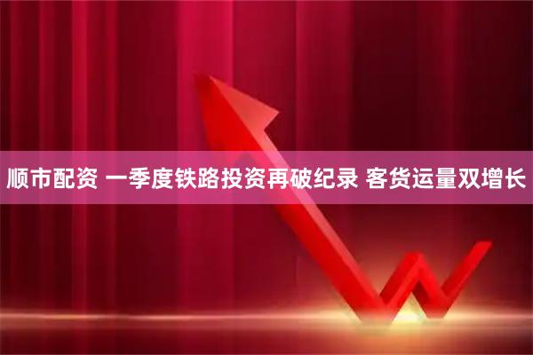 顺市配资 一季度铁路投资再破纪录 客货运量双增长