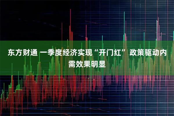 东方财通 一季度经济实现“开门红” 政策驱动内需效果明显
