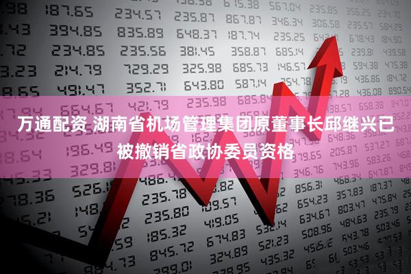 万通配资 湖南省机场管理集团原董事长邱继兴已被撤销省政协委员资格