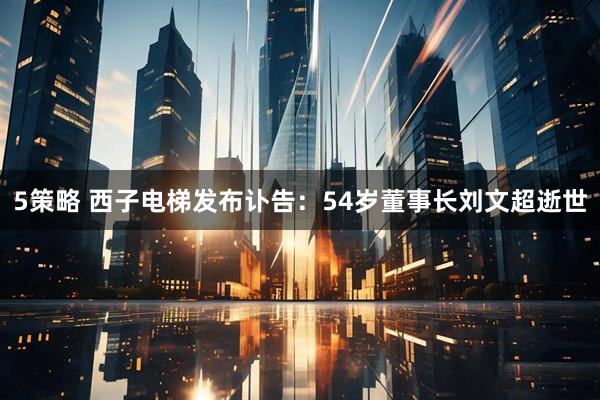 5策略 西子电梯发布讣告：54岁董事长刘文超逝世