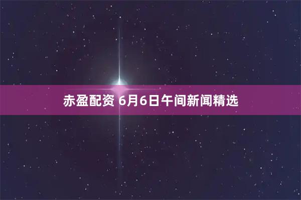 赤盈配资 6月6日午间新闻精选