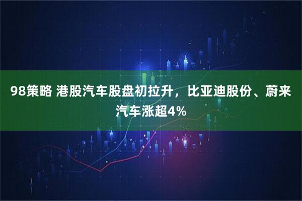 98策略 港股汽车股盘初拉升，比亚迪股份、蔚来汽车涨超4%