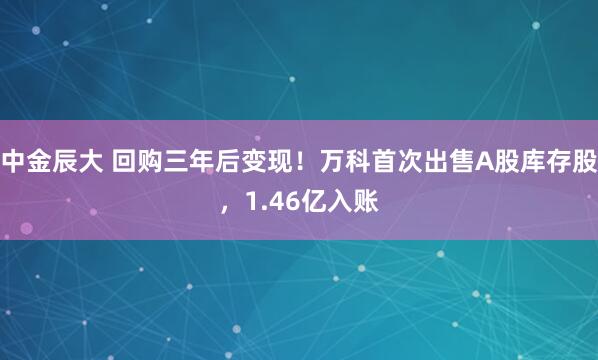 中金辰大 回购三年后变现！万科首次出售A股库存股，1.46亿入账