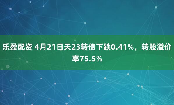 乐盈配资 4月21日天23转债下跌0.41%，转股溢价率75.5%