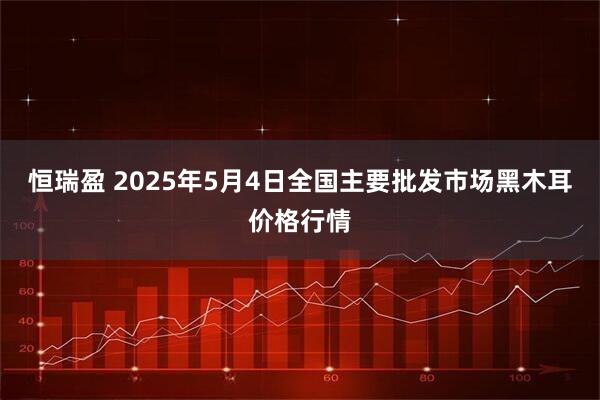 恒瑞盈 2025年5月4日全国主要批发市场黑木耳价格行情
