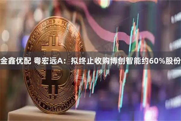 金鑫优配 粤宏远A：拟终止收购博创智能约60%股份