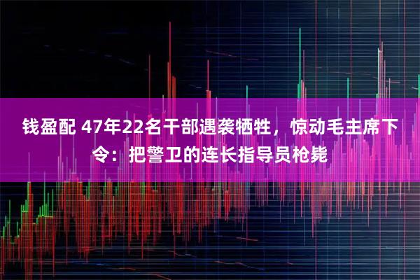 钱盈配 47年22名干部遇袭牺牲，惊动毛主席下令：把警卫的连长指导员枪毙