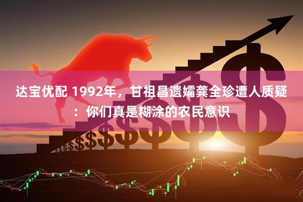 达宝优配 1992年，甘祖昌遗孀龚全珍遭人质疑：你们真是糊涂的农民意识