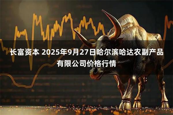 长富资本 2025年9月27日哈尔滨哈达农副产品有限公司价格行情