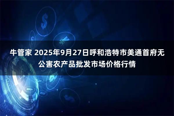 牛管家 2025年9月27日呼和浩特市美通首府无公害农产品批发市场价格行情