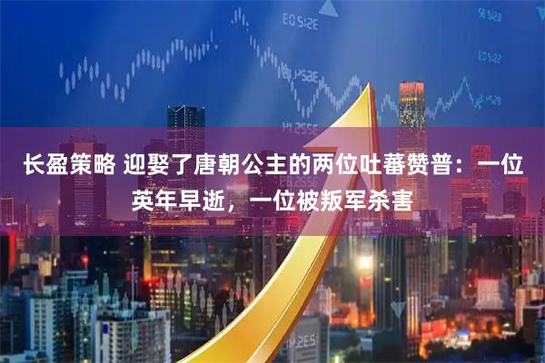 长盈策略 迎娶了唐朝公主的两位吐蕃赞普：一位英年早逝，一位被叛军杀害