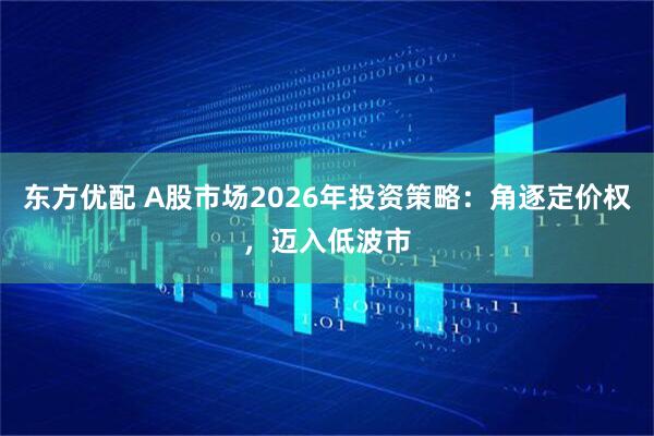 东方优配 A股市场2026年投资策略：角逐定价权，迈入低波市