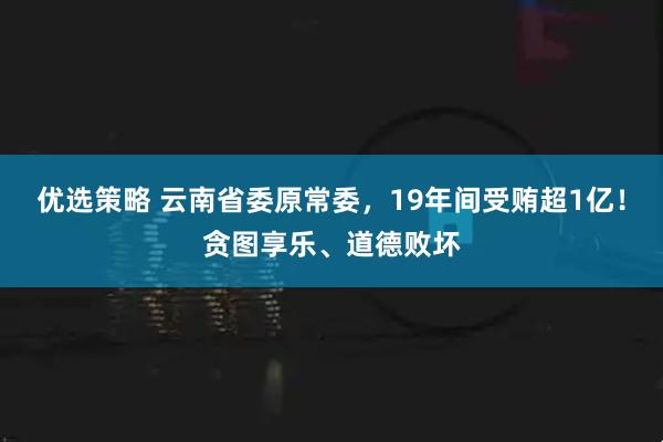 优选策略 云南省委原常委，19年间受贿超1亿！贪图享乐、道德败坏
