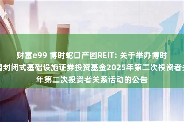 财富e99 博时蛇口产园REIT: 关于举办博时招商蛇口产业园封闭式基础设施证券投资基金2025年第二次投资者关系活动的公告