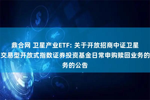 鼎合网 卫星产业ETF: 关于开放招商中证卫星产业交易型开放式指数证券投资基金日常申购赎回业务的公告