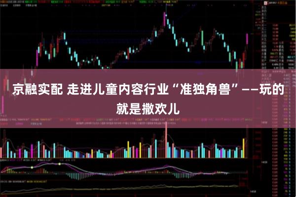 京融实配 走进儿童内容行业“准独角兽”——玩的就是撒欢儿