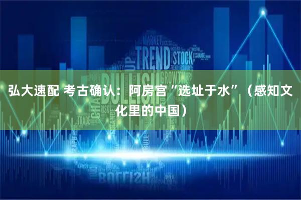弘大速配 考古确认：阿房宫“选址于水”（感知文化里的中国）