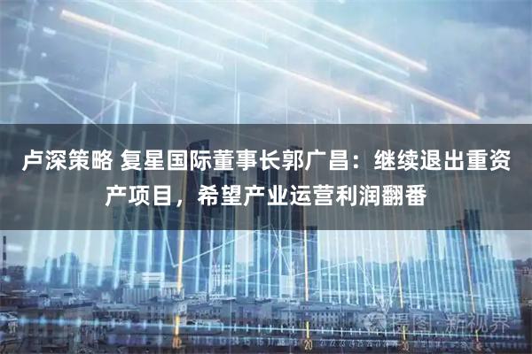 卢深策略 复星国际董事长郭广昌：继续退出重资产项目，希望产业运营利润翻番