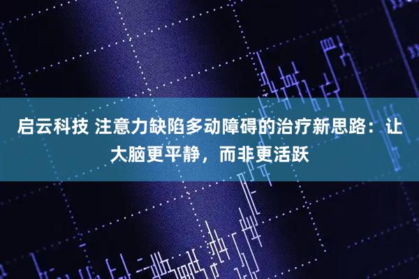 启云科技 注意力缺陷多动障碍的治疗新思路：让大脑更平静，而非更活跃