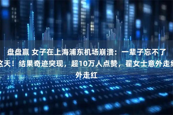 盘盘赢 女子在上海浦东机场崩溃：一辈子忘不了这天！结果奇迹突现，超10万人点赞，翟女士意外走红