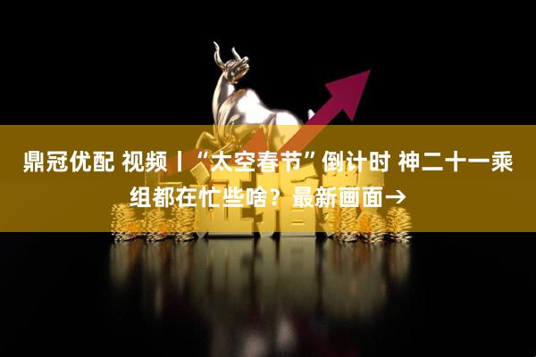 鼎冠优配 视频丨“太空春节”倒计时 神二十一乘组都在忙些啥？最新画面→
