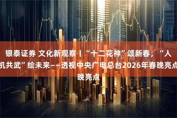 银泰证券 文化新观察丨“十二花神”颂新春，“人机共武”绘未来——透视中央广电总台2026年春晚亮点