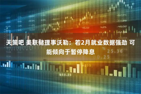 天策吧 美联储理事沃勒：若2月就业数据强劲 可能倾向于暂停降息