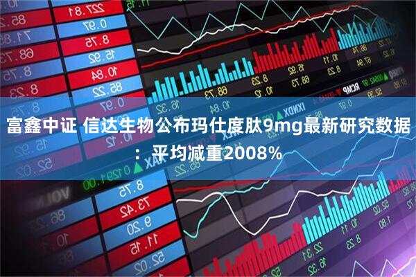 富鑫中证 信达生物公布玛仕度肽9mg最新研究数据：平均减重2008%