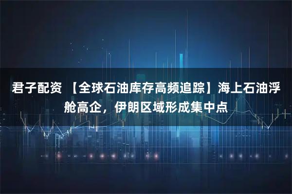 君子配资 【全球石油库存高频追踪】海上石油浮舱高企，伊朗区域形成集中点