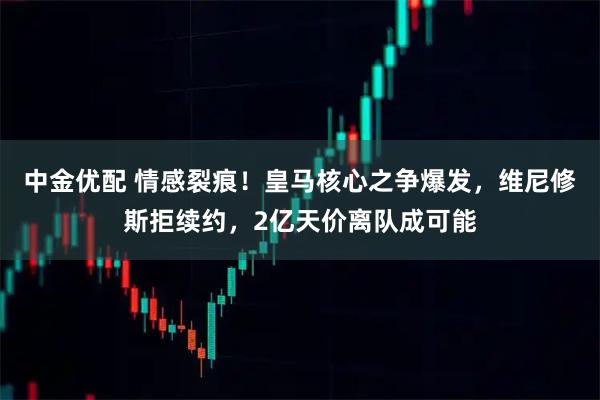 中金优配 情感裂痕！皇马核心之争爆发，维尼修斯拒续约，2亿天价离队成可能