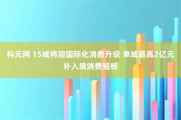 科元网 15城将迎国际化消费升级 单城最高2亿元补入境消费短板