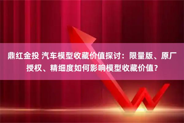 鼎红金投 汽车模型收藏价值探讨：限量版、原厂授权、精细度如何影响模型收藏价值？