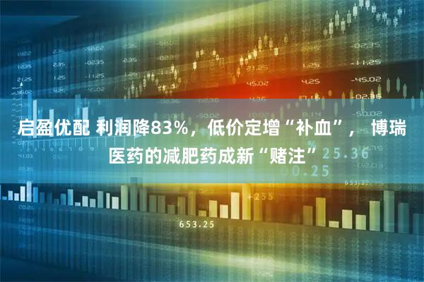 启盈优配 利润降83%，低价定增“补血”， 博瑞医药的减肥药成新“赌注”