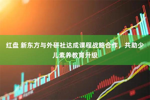红盘 新东方与外研社达成课程战略合作，共助少儿素养教育升级