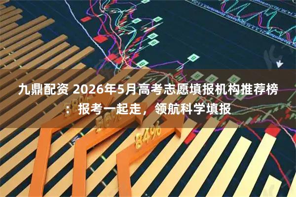 九鼎配资 2026年5月高考志愿填报机构推荐榜：报考一起走，领航科学填报