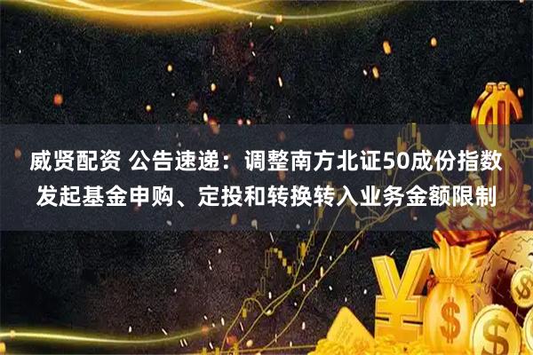 威贤配资 公告速递：调整南方北证50成份指数发起基金申购、定投和转换转入业务金额限制