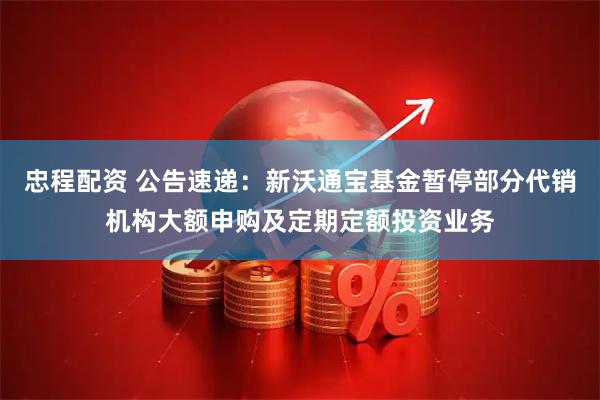 忠程配资 公告速递：新沃通宝基金暂停部分代销机构大额申购及定期定额投资业务