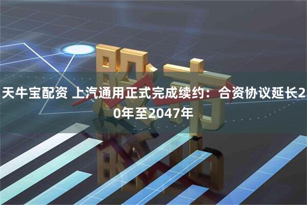 天牛宝配资 上汽通用正式完成续约：合资协议延长20年至2047年