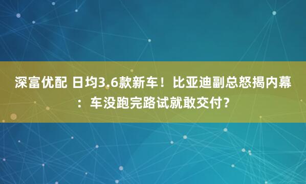 深富优配 日均3.6款新车!比亚迪副总怒揭内幕:车没跑完路试就敢交付?